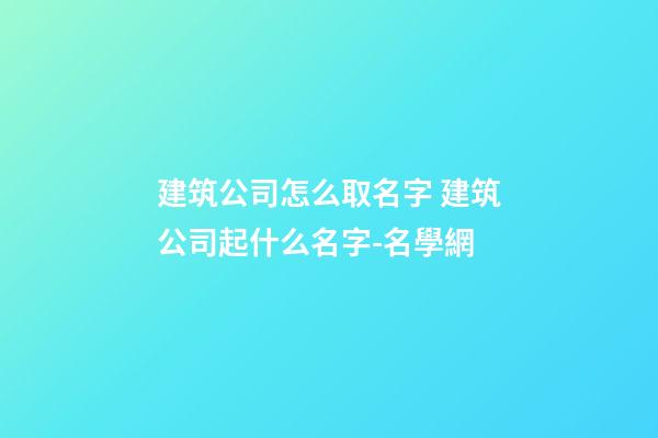 建筑公司怎么取名字 建筑公司起什么名字-名學網